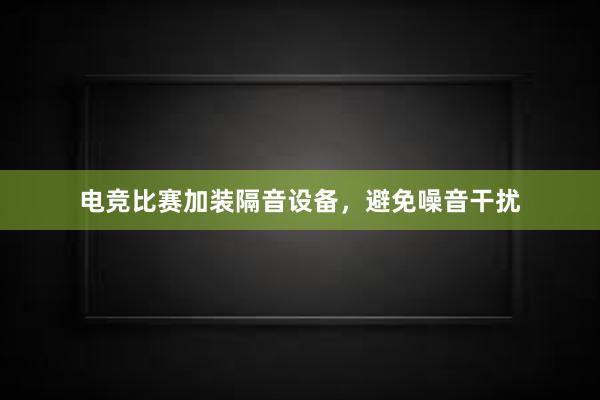 电竞比赛加装隔音设备，避免噪音干扰