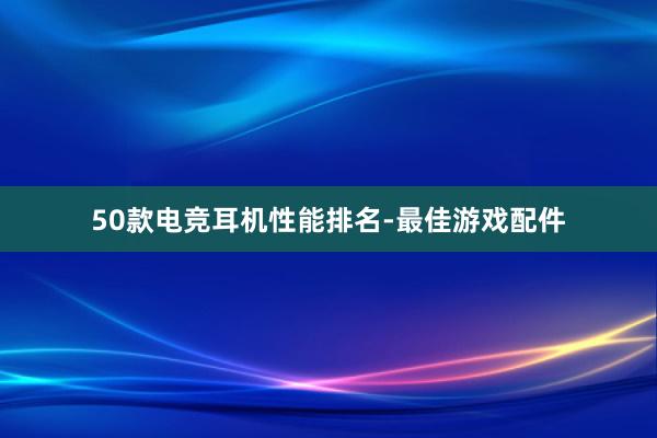 50款电竞耳机性能排名-最佳游戏配件