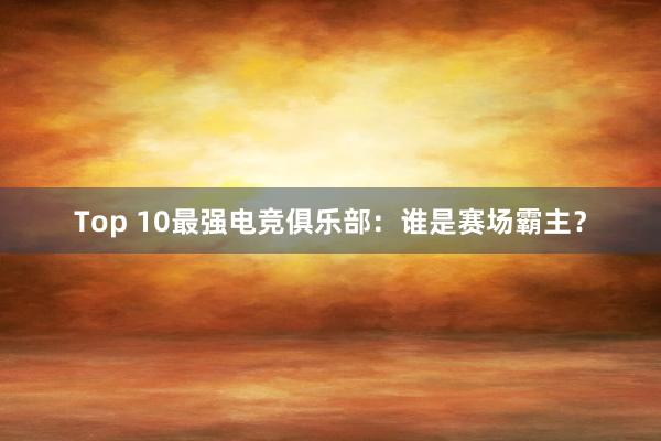 Top 10最强电竞俱乐部：谁是赛场霸主？