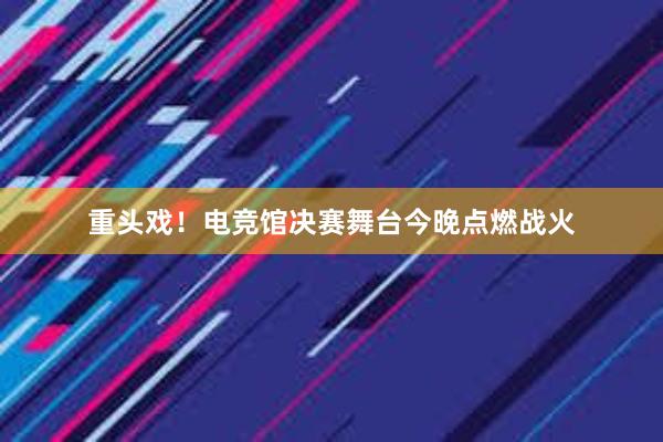 重头戏！电竞馆决赛舞台今晚点燃战火