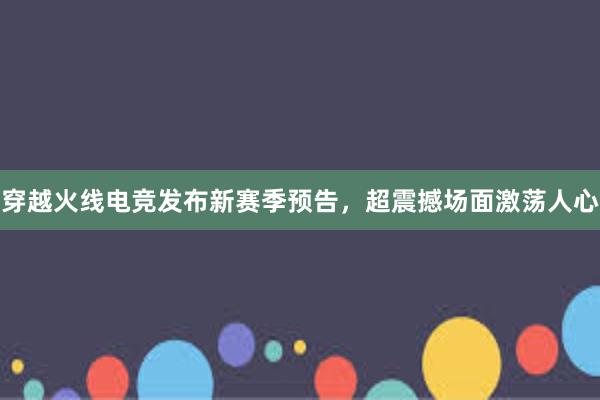 穿越火线电竞发布新赛季预告，超震撼场面激荡人心