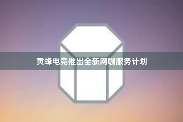 黄蜂电竞推出全新网咖服务计划