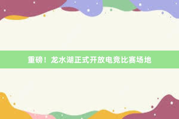 重磅！龙水湖正式开放电竞比赛场地